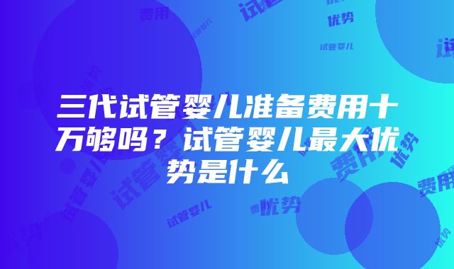 三代试管婴儿准备费用十万够吗？试管婴儿最大优势是什么