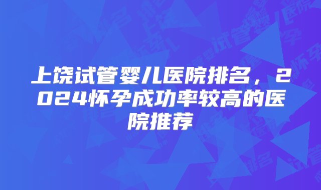 上饶试管婴儿医院排名，2024怀孕成功率较高的医院推荐