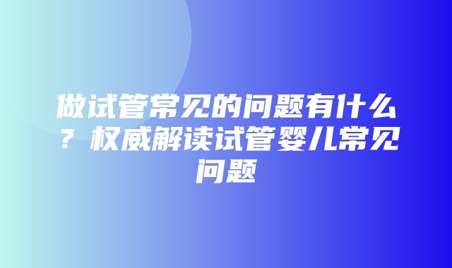 做试管常见的问题有什么？权威解读试管婴儿常见问题