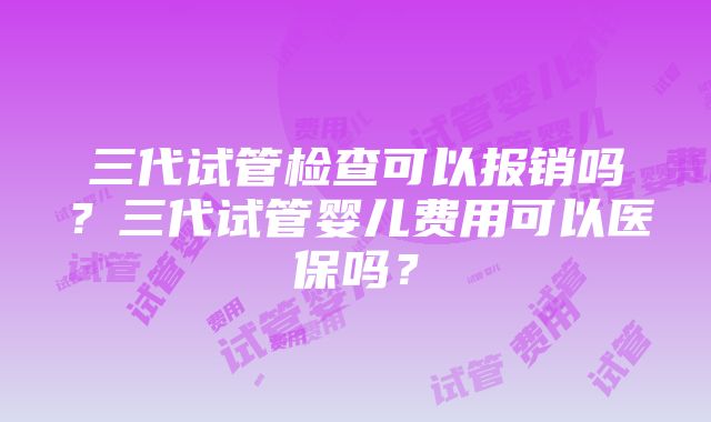 三代试管检查可以报销吗？三代试管婴儿费用可以医保吗？