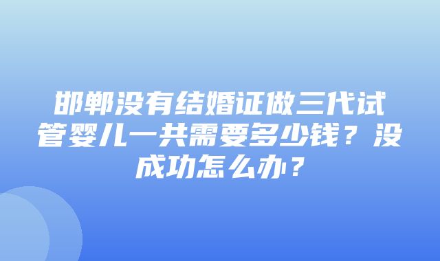 邯郸没有结婚证做三代试管婴儿一共需要多少钱？没成功怎么办？