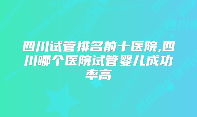 四川试管排名前十医院,四川哪个医院试管婴儿成功率高