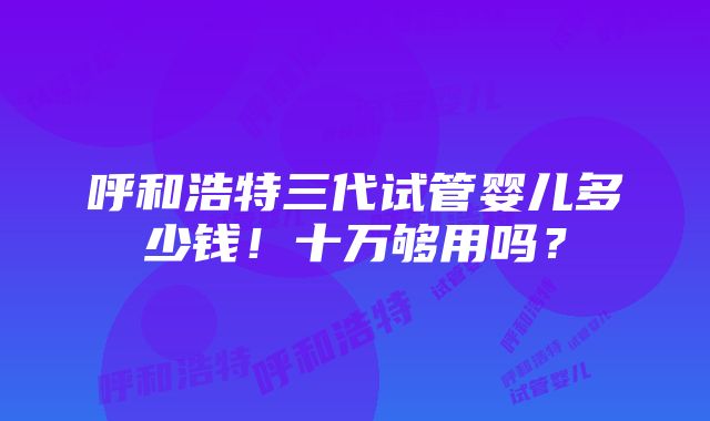 呼和浩特三代试管婴儿多少钱！十万够用吗？