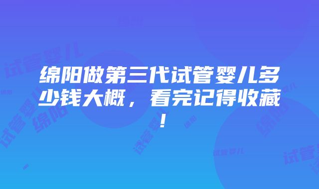 绵阳做第三代试管婴儿多少钱大概，看完记得收藏！