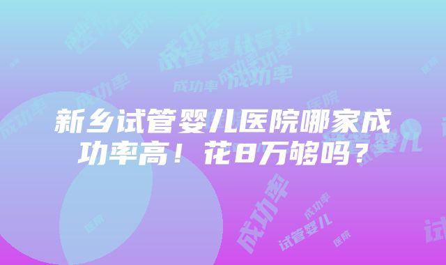 新乡试管婴儿医院哪家成功率高！花8万够吗？