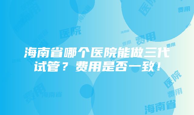 海南省哪个医院能做三代试管？费用是否一致！