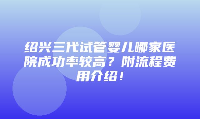 绍兴三代试管婴儿哪家医院成功率较高？附流程费用介绍！