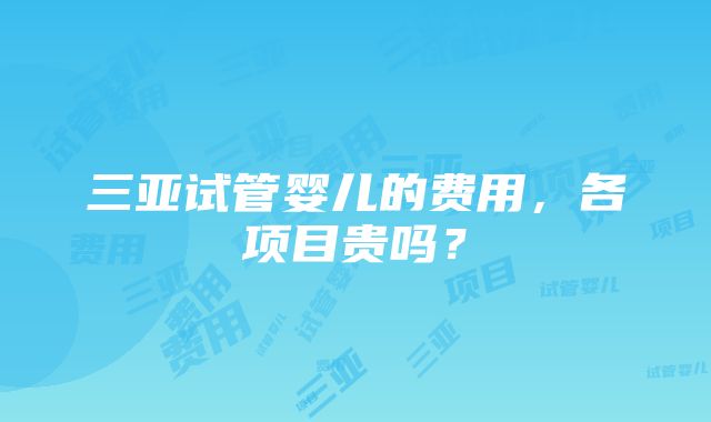 三亚试管婴儿的费用，各项目贵吗？