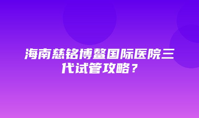 海南慈铭博鳌国际医院三代试管攻略？