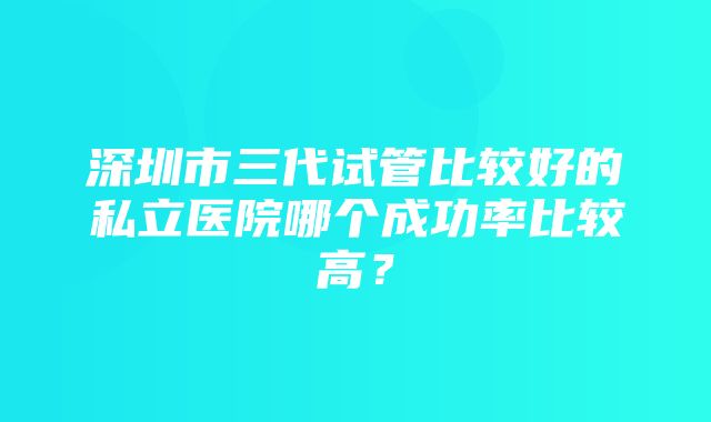 深圳市三代试管比较好的私立医院哪个成功率比较高？