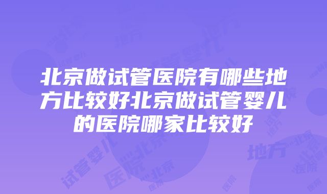 北京做试管医院有哪些地方比较好北京做试管婴儿的医院哪家比较好