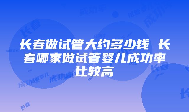 长春做试管大约多少钱 长春哪家做试管婴儿成功率比较高