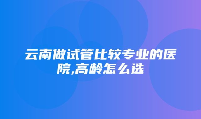 云南做试管比较专业的医院,高龄怎么选