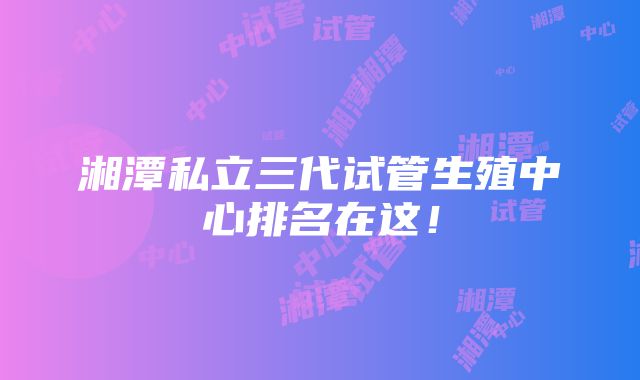 湘潭私立三代试管生殖中心排名在这！