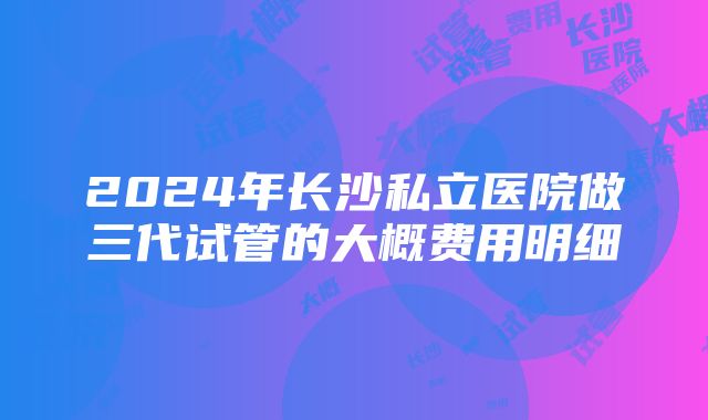 2024年长沙私立医院做三代试管的大概费用明细