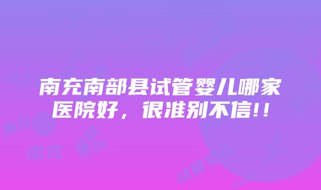 南充南部县试管婴儿哪家医院好，很准别不信!！