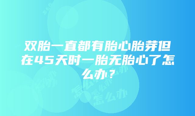 双胎一直都有胎心胎芽但在45天时一胎无胎心了怎么办？