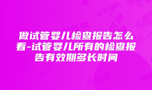 做试管婴儿检查报告怎么看-试管婴儿所有的检查报告有效期多长时间