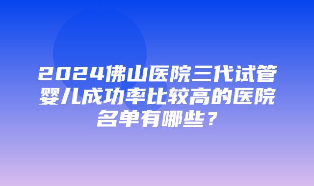 2024佛山医院三代试管婴儿成功率比较高的医院名单有哪些？