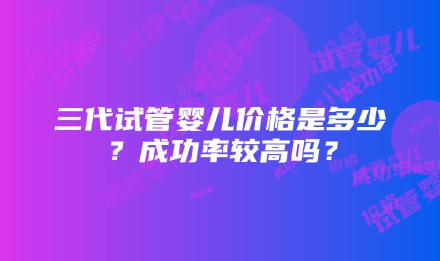 三代试管婴儿价格是多少？成功率较高吗？