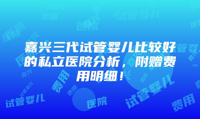 嘉兴三代试管婴儿比较好的私立医院分析，附赠费用明细！