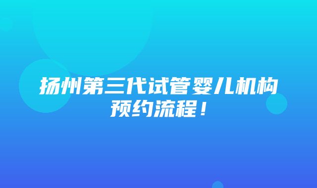 扬州第三代试管婴儿机构预约流程！