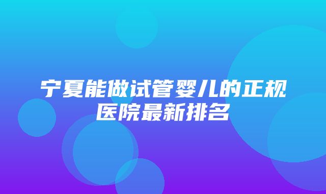 宁夏能做试管婴儿的正规医院最新排名