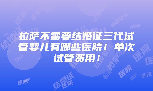 拉萨不需要结婚证三代试管婴儿有哪些医院！单次试管费用！