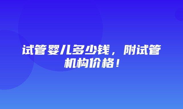 试管婴儿多少钱，附试管机构价格！