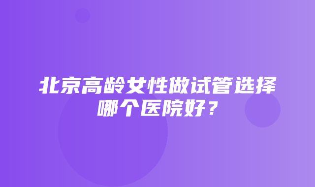 北京高龄女性做试管选择哪个医院好？