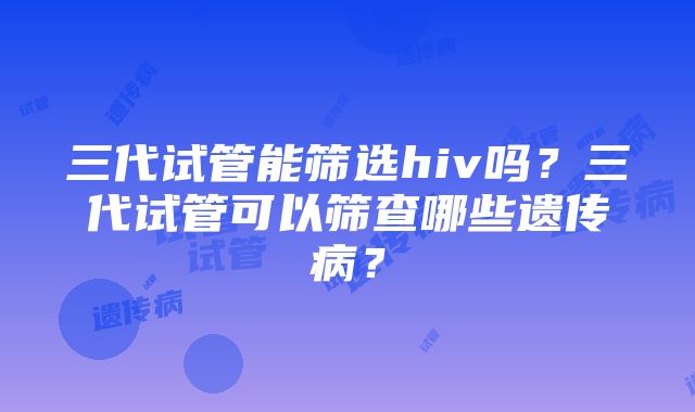 三代试管能筛选hiv吗？三代试管可以筛查哪些遗传病？