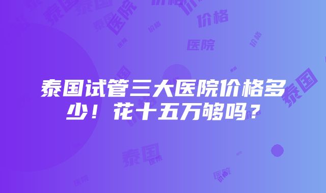 泰国试管三大医院价格多少！花十五万够吗？