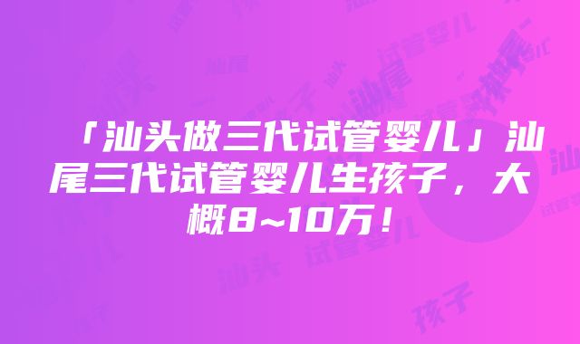 「汕头做三代试管婴儿」汕尾三代试管婴儿生孩子，大概8~10万！