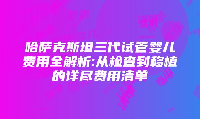 哈萨克斯坦三代试管婴儿费用全解析:从检查到移植的详尽费用清单