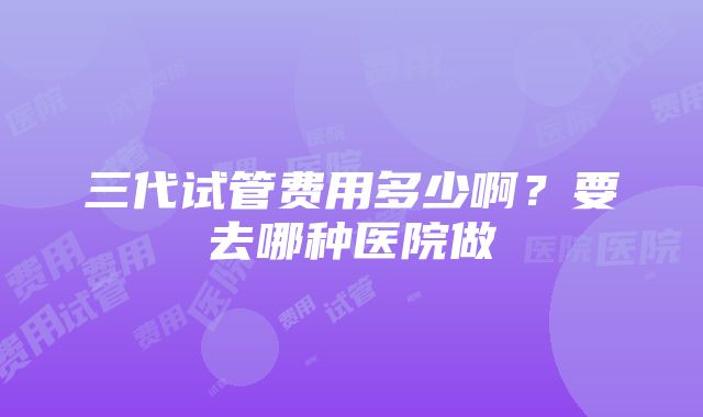 三代试管费用多少啊？要去哪种医院做