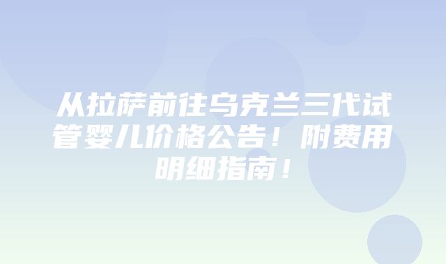 从拉萨前往乌克兰三代试管婴儿价格公告！附费用明细指南！