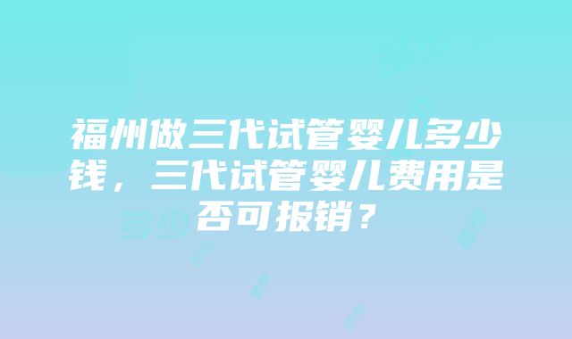 福州做三代试管婴儿多少钱，三代试管婴儿费用是否可报销？