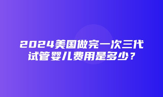 2024美国做完一次三代试管婴儿费用是多少？