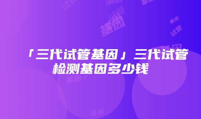 「三代试管基因」三代试管检测基因多少钱