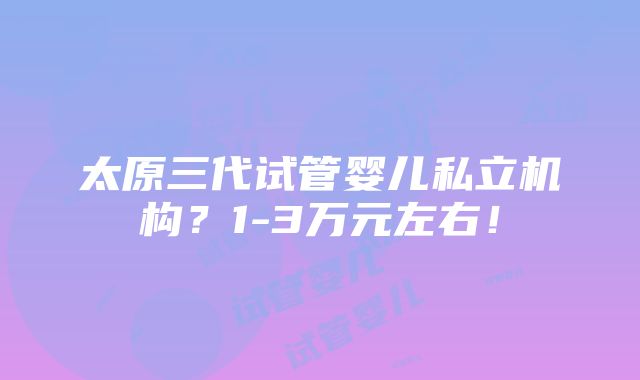 太原三代试管婴儿私立机构？1-3万元左右！