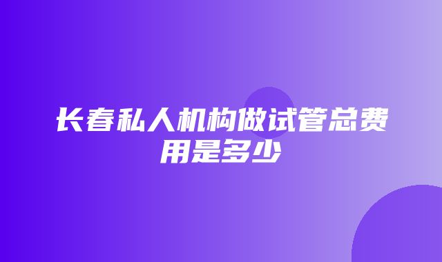 长春私人机构做试管总费用是多少