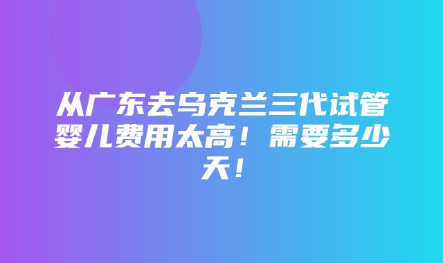 从广东去乌克兰三代试管婴儿费用太高！需要多少天！