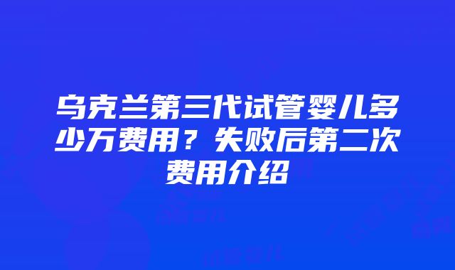 乌克兰第三代试管婴儿多少万费用？失败后第二次费用介绍