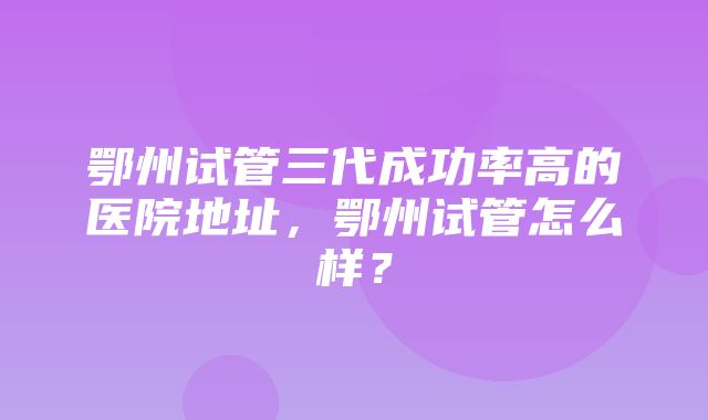 鄂州试管三代成功率高的医院地址，鄂州试管怎么样？