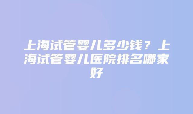 上海试管婴儿多少钱？上海试管婴儿医院排名哪家好