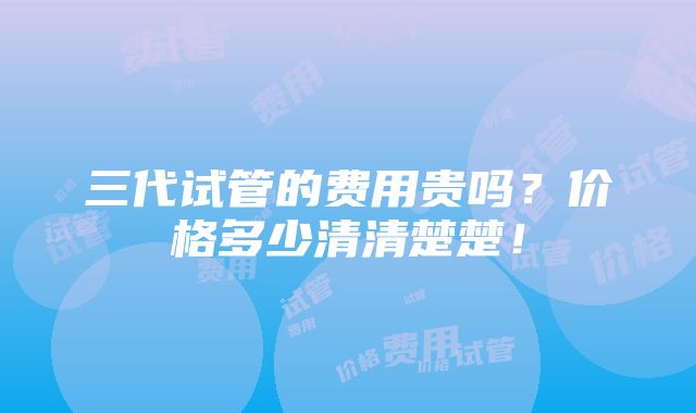 三代试管的费用贵吗？价格多少清清楚楚！