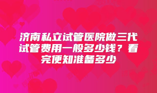 济南私立试管医院做三代试管费用一般多少钱？看完便知准备多少