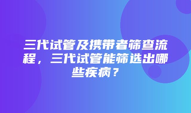 三代试管及携带者筛查流程，三代试管能筛选出哪些疾病？