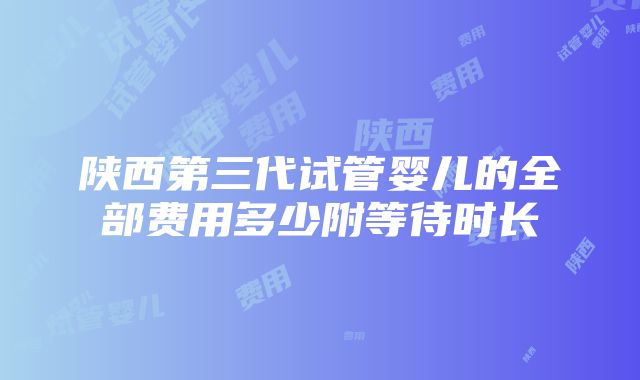 陕西第三代试管婴儿的全部费用多少附等待时长