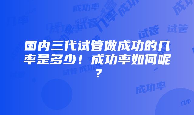 国内三代试管做成功的几率是多少！成功率如何呢？